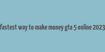 fastest way to make money gta 5 online 2023