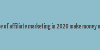 future of affiliate marketing in 2020 make money online