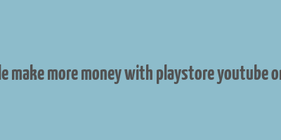 google make more money with playstore youtube or blog