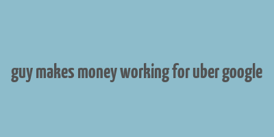 guy makes money working for uber google