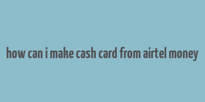 how can i make cash card from airtel money