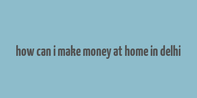 how can i make money at home in delhi