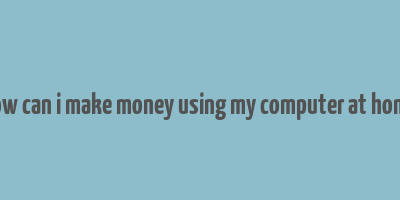 how can i make money using my computer at home