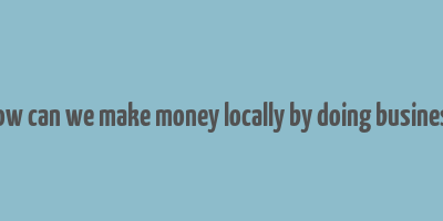 how can we make money locally by doing business