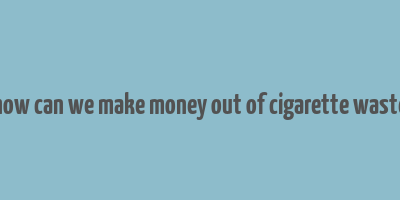 how can we make money out of cigarette waste