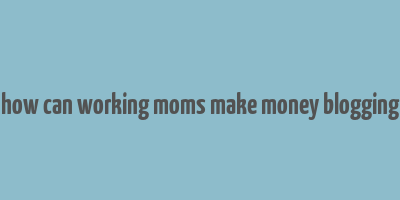 how can working moms make money blogging