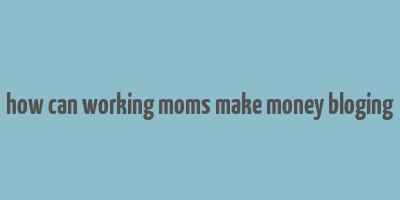 how can working moms make money bloging