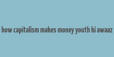 how capitalism makes money youth ki awaaz