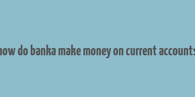 how do banka make money on current accounts