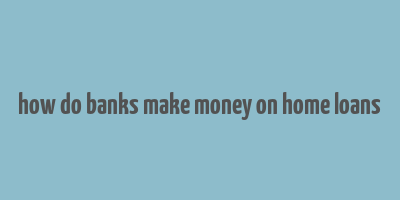 how do banks make money on home loans