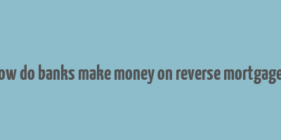 how do banks make money on reverse mortgages