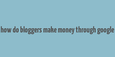 how do bloggers make money through google