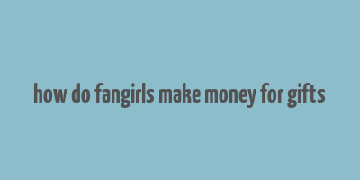 how do fangirls make money for gifts