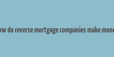 how do reverse mortgage companies make money