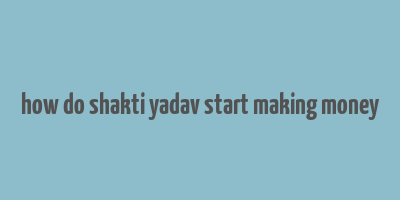 how do shakti yadav start making money