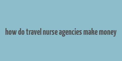 how do travel nurse agencies make money