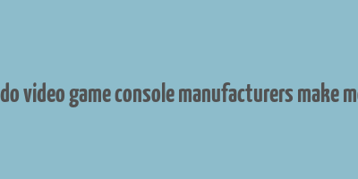 how do video game console manufacturers make money