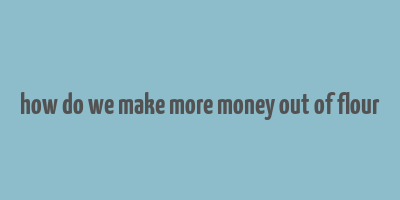 how do we make more money out of flour