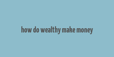 how do wealthy make money