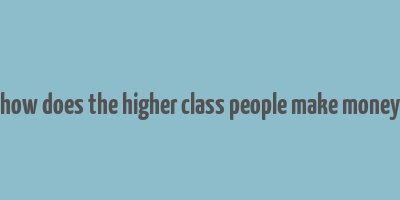 how does the higher class people make money