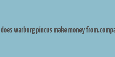 how does warburg pincus make money from.companies