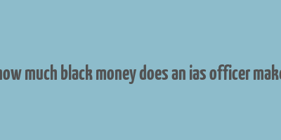 how much black money does an ias officer make