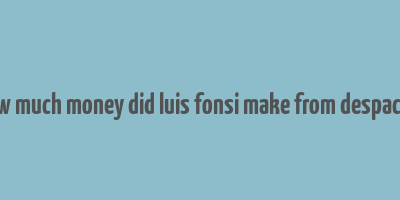 how much money did luis fonsi make from despacito