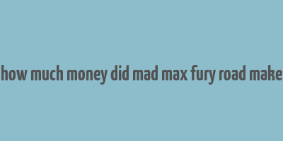 how much money did mad max fury road make