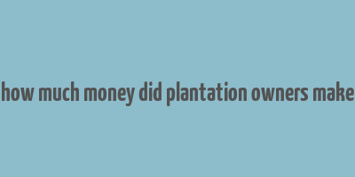 how much money did plantation owners make