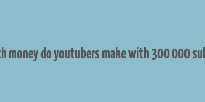 how much money do youtubers make with 300 000 subscribers