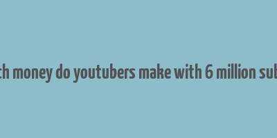 how much money do youtubers make with 6 million subscribers