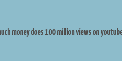 how much money does 100 million views on youtube make