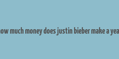 how much money does justin bieber make a year