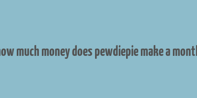 how much money does pewdiepie make a month