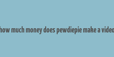 how much money does pewdiepie make a video