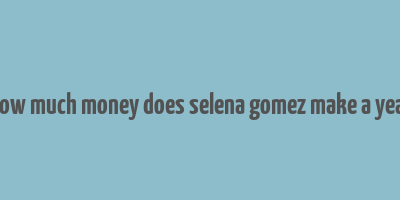 how much money does selena gomez make a year