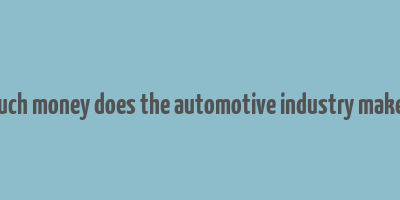 how much money does the automotive industry make a year