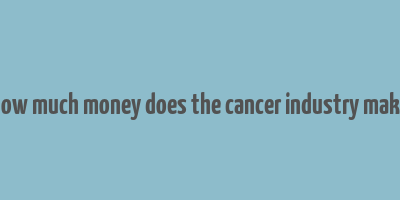 how much money does the cancer industry make