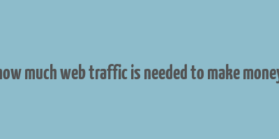 how much web traffic is needed to make money