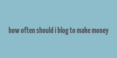 how often should i blog to make money