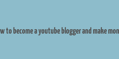 how to become a youtube blogger and make money