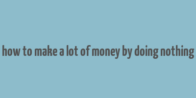 how to make a lot of money by doing nothing