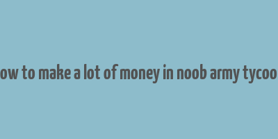 how to make a lot of money in noob army tycoon