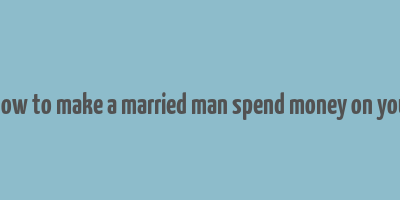 how to make a married man spend money on you