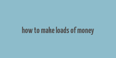 how to make loads of money