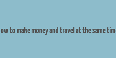 how to make money and travel at the same time