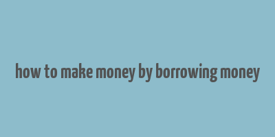 how to make money by borrowing money