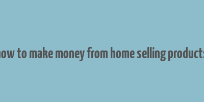 how to make money from home selling products