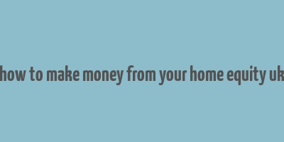 how to make money from your home equity uk