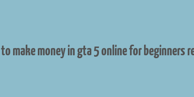 how to make money in gta 5 online for beginners reddit